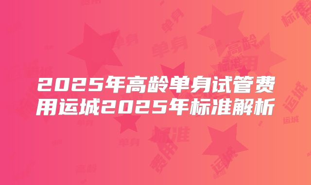2025年高龄单身试管费用运城2025年标准解析