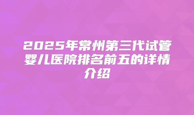 2025年常州第三代试管婴儿医院排名前五的详情介绍