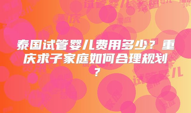 泰国试管婴儿费用多少？重庆求子家庭如何合理规划？