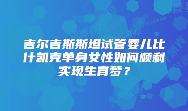 吉尔吉斯斯坦试管婴儿比什凯克单身女性如何顺利实现生育梦?