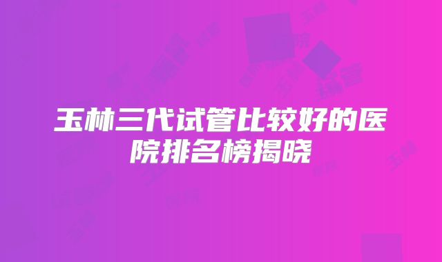 玉林三代试管比较好的医院排名榜揭晓