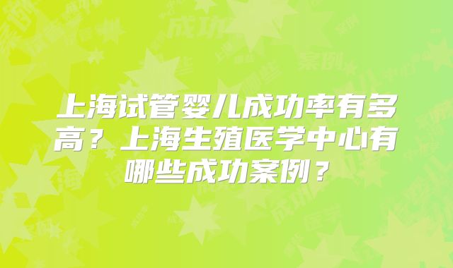 上海试管婴儿成功率有多高?上海生殖医学中心有哪些成功案例?