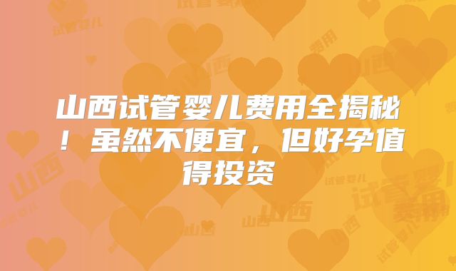 山西试管婴儿费用全揭秘！虽然不便宜，但好孕值得投资