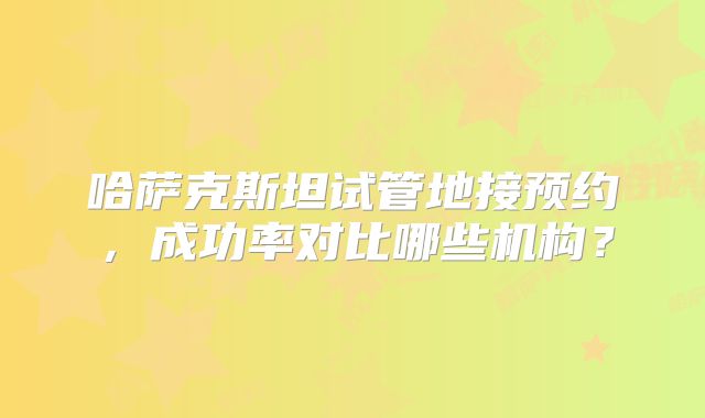 哈萨克斯坦试管地接预约,成功率对比哪些机构?