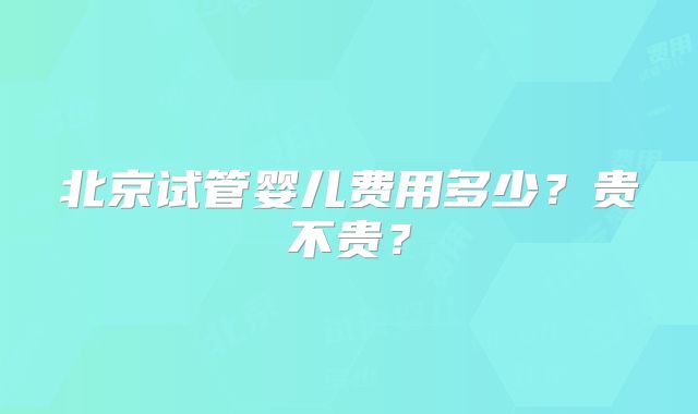 北京试管婴儿费用多少?贵不贵?