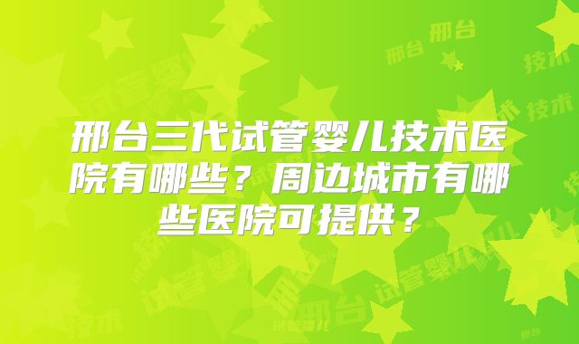 邢台三代试管婴儿技术医院有哪些？周边城市有哪些医院可提供？