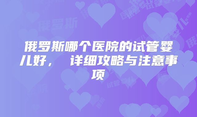 俄罗斯哪个医院的试管婴儿好, 详细攻略与注意事项