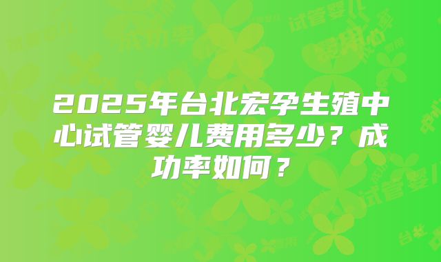 2025年台北宏孕生殖中心试管婴儿费用多少?成功率如何?