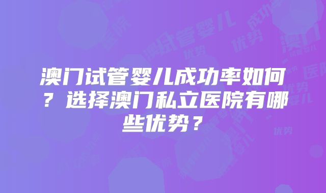 澳门试管婴儿成功率如何?选择澳门私立医院有哪些优势?
