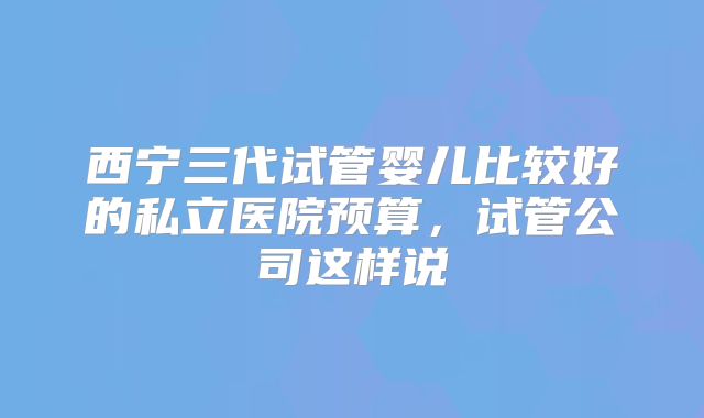 西宁三代试管婴儿比较好的私立医院预算,试管公司这样说