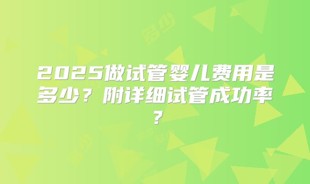 2025做试管婴儿费用是多少？附详细试管成功率？