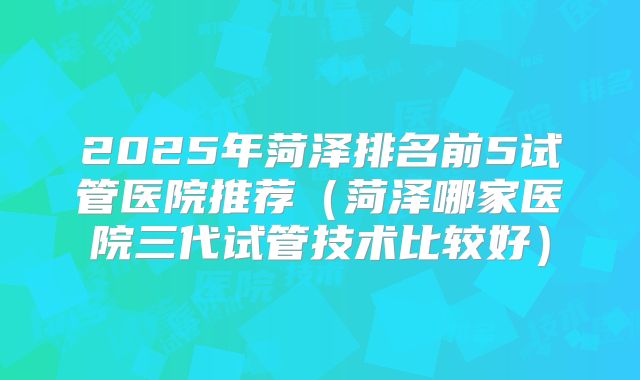 2025年菏泽排名前5试管医院推荐（菏泽哪家医院三代试管技术比较好）