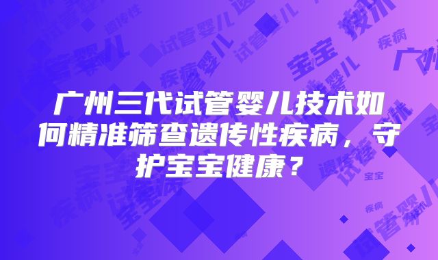 广州三代试管婴儿技术如何精准筛查遗传性疾病,守护宝宝健康?