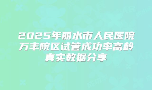 2025年丽水市人民医院万丰院区试管成功率高龄真实数据分享