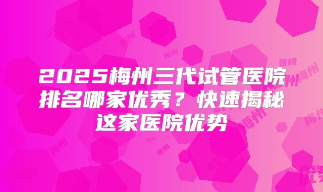 2025梅州三代试管医院排名哪家优秀?快速揭秘这家医院优势