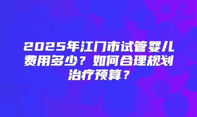 2025年江门市试管婴儿费用多少?如何合理规划治疗预算?