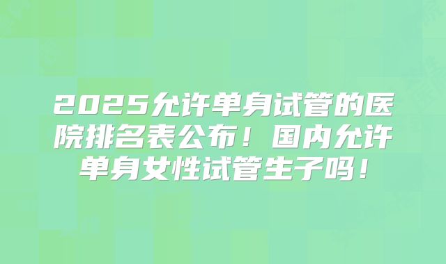 2025允许单身试管的医院排名表公布!国内允许单身女性试管生子吗!