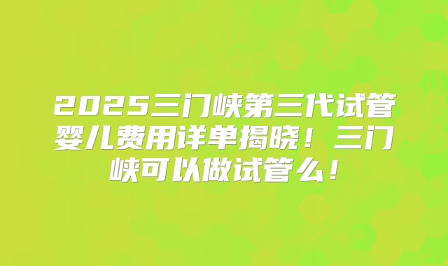 2025三门峡第三代试管婴儿费用详单揭晓!三门峡可以做试管么!