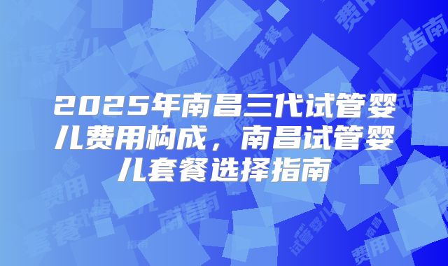2025年南昌三代试管婴儿费用构成,南昌试管婴儿套餐选择指南