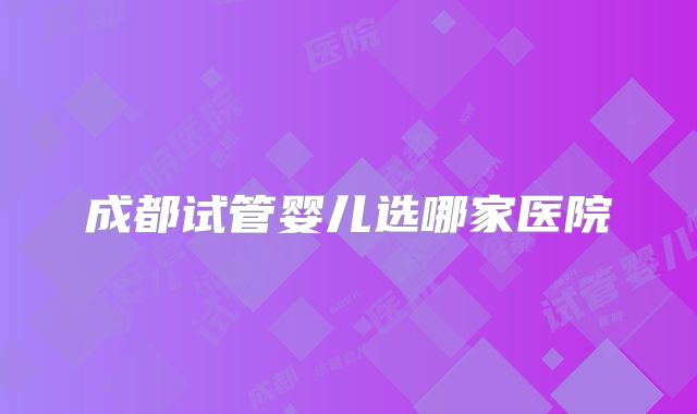 成都试管婴儿选哪家医院