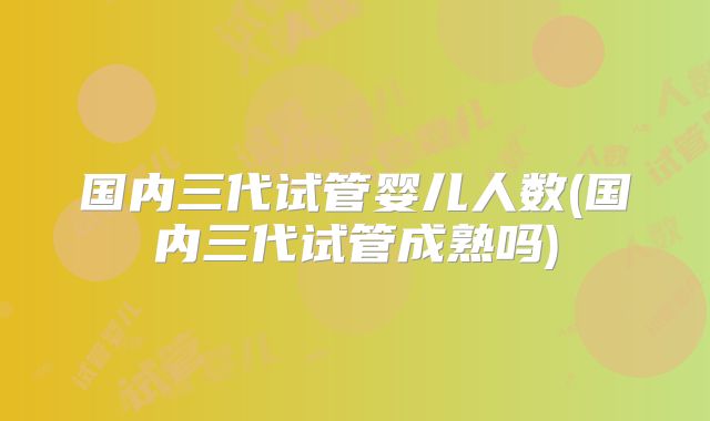 国内三代试管婴儿人数(国内三代试管成熟吗)