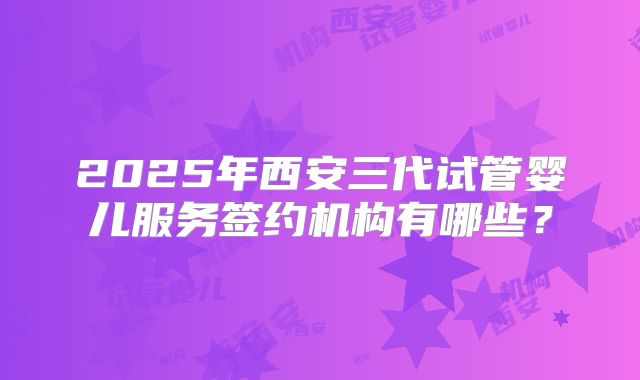2025年西安三代试管婴儿服务签约机构有哪些？