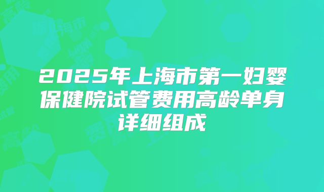 2025年上海市第一妇婴保健院试管费用高龄单身详细组成