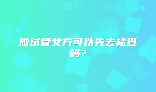 做试管女方可以先去检查吗？