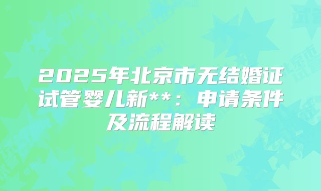 2025年北京市无结婚证试管婴儿新**:申请条件及流程解读