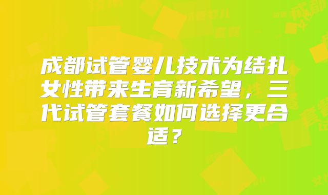 成都试管婴儿技术为结扎女性带来生育新希望,三代试管套餐如何选择更合适?