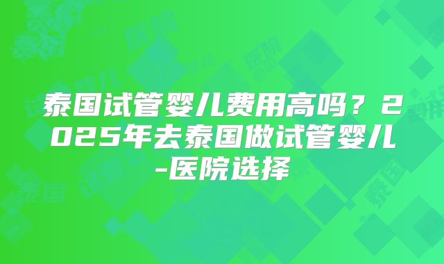 泰国试管婴儿费用高吗?2025年去泰国做试管婴儿-医院选择