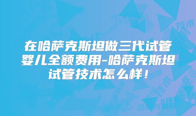 在哈萨克斯坦做三代试管婴儿全额费用-哈萨克斯坦试管技术怎么样!