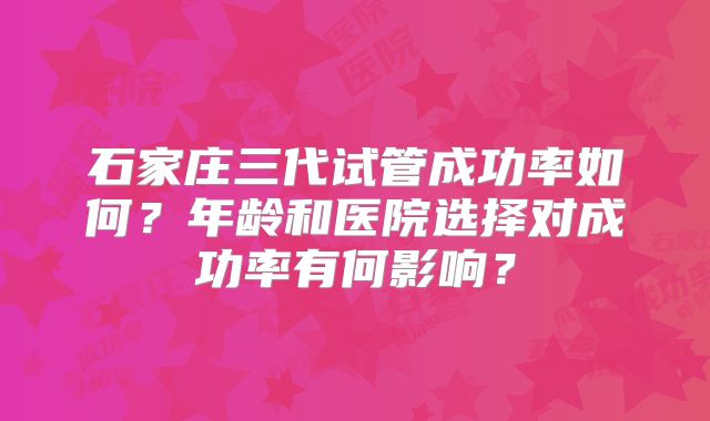 石家庄三代试管成功率如何？年龄和医院选择对成功率有何影响？