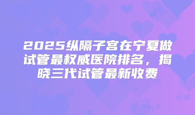 2025纵隔子宫在宁夏做试管最权威医院排名，揭晓三代试管最新收费