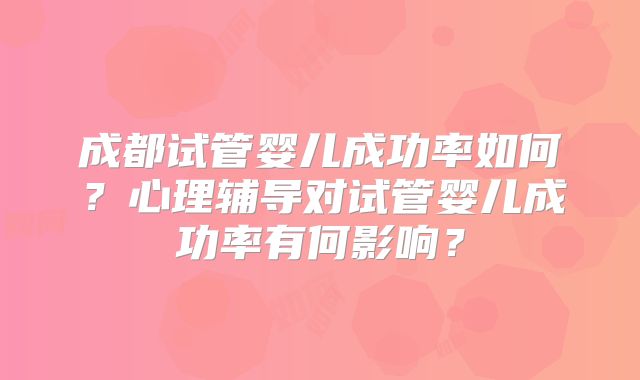 成都试管婴儿成功率如何?心理辅导对试管婴儿成功率有何影响?