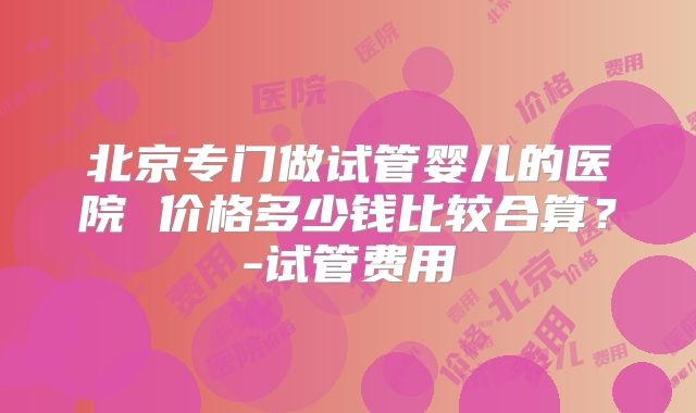 北京专门做试管婴儿的医院 价格多少钱比较合算？-试管费用