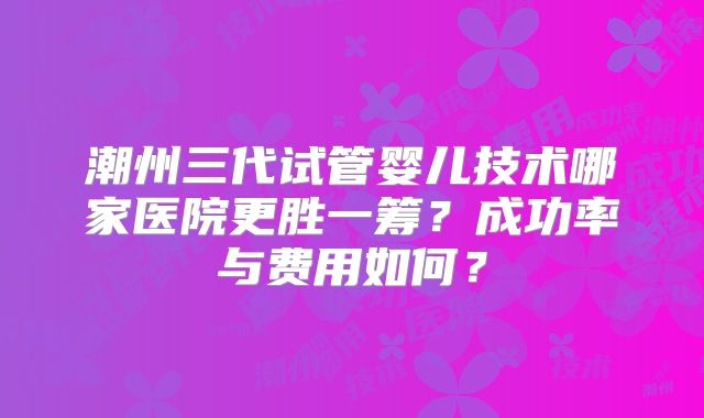 潮州三代试管婴儿技术哪家医院更胜一筹？成功率与费用如何？