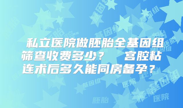 私立医院做胚胎全基因组筛查收费多少?宫腔粘连术后多久能同房备孕?