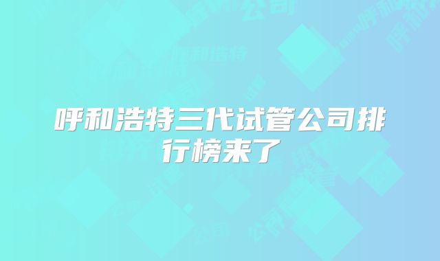 呼和浩特三代试管公司排行榜来了