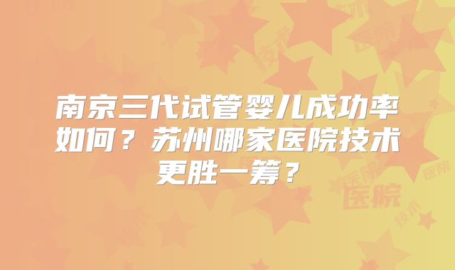 南京三代试管婴儿成功率如何？苏州哪家医院技术更胜一筹？