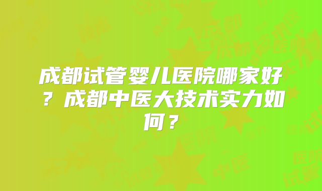 成都试管婴儿医院哪家好?成都中医大技术实力如何?
