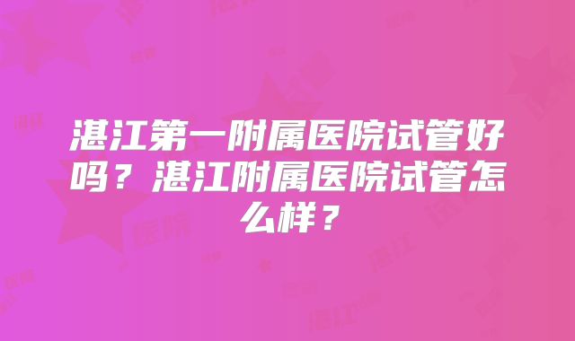 湛江第一附属医院试管好吗?湛江附属医院试管怎么样?