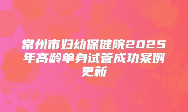 常州市妇幼保健院2025年高龄单身试管成功案例更新
