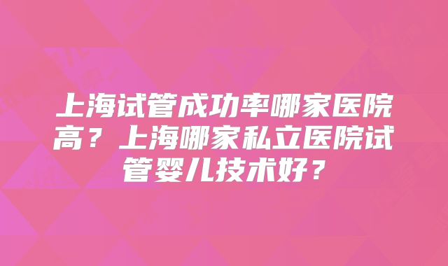 上海试管成功率哪家医院高？上海哪家私立医院试管婴儿技术好？