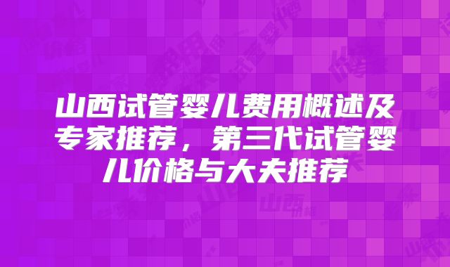 山西试管婴儿费用概述及专家推荐，第三代试管婴儿价格与大夫推荐