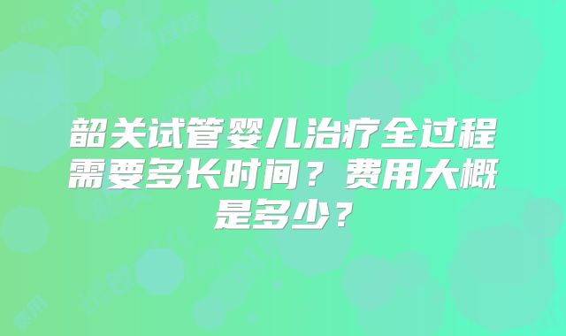 韶关试管婴儿治疗全过程需要多长时间？费用大概是多少？