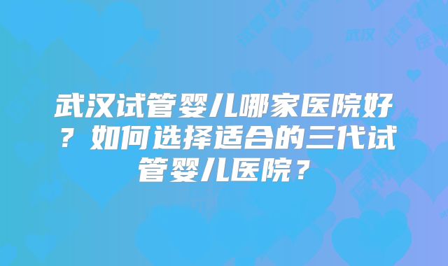 武汉试管婴儿哪家医院好?如何选择适合的三代试管婴儿医院?