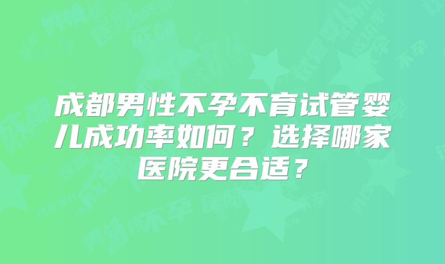 成都男性不孕不育试管婴儿成功率如何？选择哪家医院更合适？