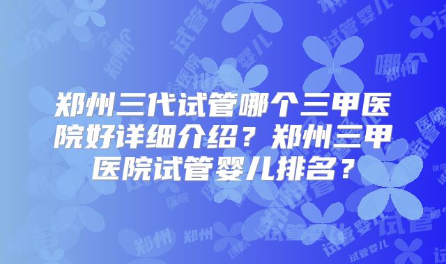 郑州三代试管哪个三甲医院好详细介绍?郑州三甲医院试管婴儿排名?