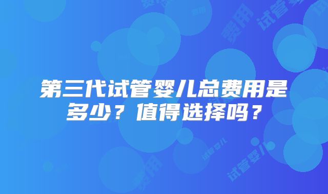第三代试管婴儿总费用是多少?值得选择吗?